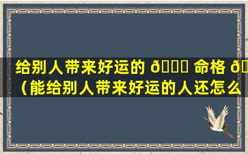 给别人带来好运的 🐎 命格 🌷 （能给别人带来好运的人还怎么称呼）